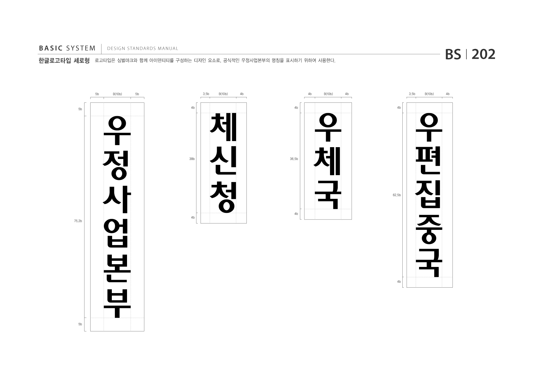 BASIC SYSTEM 한글로고타입 세로형  DESIGN STANDARDS MANUAL  로고타입은 심벌마크와 함께 아이덴티티를 구성하는 디자인 요소로, 공식적인 우정사업본부의 명칭을 표시하기 위하여 사용한다.  BS I 202 4b 3.5b B(10b) 4b  5b  B(10b)  5b  3.5b  B(10b)  4b  4b  B(10b)  5b  4b  4b  4b  38b  36.5b  62.5b  75.2b  4b  4b  4b  5b